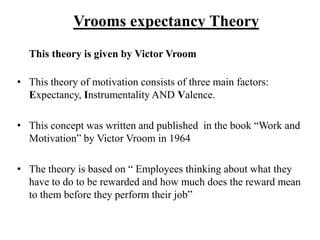 Vrooms expectancy Theory
This theory is given by Victor Vroom
• This theory of motivation consists of three main factors:
Expectancy, Instrumentality AND Valence.
• This concept was written and published in the book “Work and
Motivation” by Victor Vroom in 1964
• The theory is based on “ Employees thinking about what they
have to do to be rewarded and how much does the reward mean
to them before they perform their job”
 