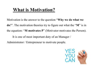 What is Motivation?
Motivation is the answer to the question “Why we do what we
do?”. The motivation theories try to figure out what the “M” is in
the equation: “M motivates P” (Motivator motivates the Person).
It is one of most important duty of an Manager /
Administrator / Entrepreneur to motivate people.
 