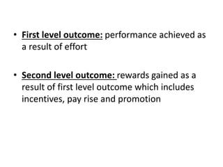 • First level outcome: performance achieved as
a result of effort
• Second level outcome: rewards gained as a
result of first level outcome which includes
incentives, pay rise and promotion
 