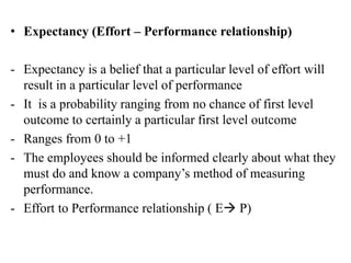 • Expectancy (Effort – Performance relationship)
- Expectancy is a belief that a particular level of effort will
result in a particular level of performance
- It is a probability ranging from no chance of first level
outcome to certainly a particular first level outcome
- Ranges from 0 to +1
- The employees should be informed clearly about what they
must do and know a company’s method of measuring
performance.
- Effort to Performance relationship ( E P)
 