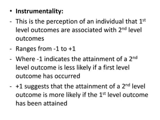 • Instrumentality:
- This is the perception of an individual that 1st
level outcomes are associated with 2nd level
outcomes
- Ranges from -1 to +1
- Where -1 indicates the attainment of a 2nd
level outcome is less likely if a first level
outcome has occurred
- +1 suggests that the attainment of a 2nd level
outcome is more likely if the 1st level outcome
has been attained
 