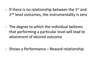 - If there is no relationship between the 1st and
2nd level outcomes, the instrumentality is zero
- The degree to which the individual believes
that performing a particular level will lead to
attainment of desired outcome
- Shows a Performance – Reward relationship
 