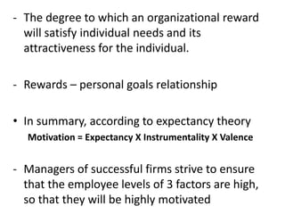 - The degree to which an organizational reward
will satisfy individual needs and its
attractiveness for the individual.
- Rewards – personal goals relationship
• In summary, according to expectancy theory
Motivation = Expectancy X Instrumentality X Valence
- Managers of successful firms strive to ensure
that the employee levels of 3 factors are high,
so that they will be highly motivated
 