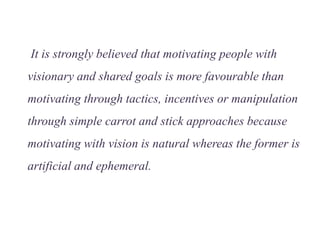 It is strongly believed that motivating people with
visionary and shared goals is more favourable than
motivating through tactics, incentives or manipulation
through simple carrot and stick approaches because
motivating with vision is natural whereas the former is
artificial and ephemeral.
 