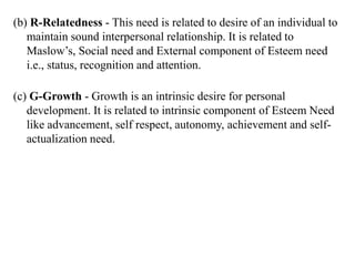 (b) R-Relatedness - This need is related to desire of an individual to
maintain sound interpersonal relationship. It is related to
Maslow’s, Social need and External component of Esteem need
i.e., status, recognition and attention.
(c) G-Growth - Growth is an intrinsic desire for personal
development. It is related to intrinsic component of Esteem Need
like advancement, self respect, autonomy, achievement and self-
actualization need.
 