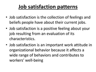 Job satisfaction patterns
• Job satisfaction is the collection of feelings and
beliefs people have about their current jobs.
• Job satisfaction is a positive feeling about your
job resulting from an evaluation of its
characteristics.
• Job satisfaction is an important work attitude in
organizational behavior because it affects a
wide range of behaviors and contributes to
workers’ well-being
 