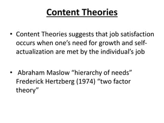 Content Theories
• Content Theories suggests that job satisfaction
occurs when one’s need for growth and self-
actualization are met by the individual’s job
• Abraham Maslow “hierarchy of needs”
Frederick Hertzberg (1974) “two factor
theory”
 