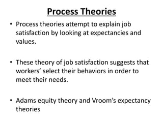 Process Theories
• Process theories attempt to explain job
satisfaction by looking at expectancies and
values.
• These theory of job satisfaction suggests that
workers’ select their behaviors in order to
meet their needs.
• Adams equity theory and Vroom’s expectancy
theories
 