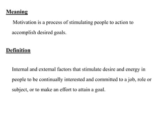 Meaning
Motivation is a process of stimulating people to action to
accomplish desired goals.
Definition
Internal and external factors that stimulate desire and energy in
people to be continually interested and committed to a job, role or
subject, or to make an effort to attain a goal.
 