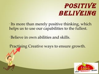 POSITIVE
                                BELIVEING
•
 Its more than merely positive thinking, which
helps us to use our capabilities to the fullest.
•
    Believe in own abilities and skills.

Practising Creative ways to ensure growth.
•
 