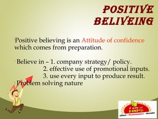 POSITIVE
                                BELIVEING
Positive believing is an Attitude of confidence
•



which comes from preparation.
•
    Believe in – 1. company strategy/ policy.
              2. effective use of promotional inputs.
              3. use every input to produce result.
•
    Problem solving nature
 