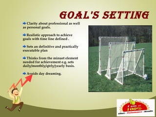 GOAL'S SETTING
   Clarity about professional as well
as personal goals.

  Realistic approach to achieve
goals with time line defined .

  Sets an definitive and practically
executable plan

  Thinks from the minuet element
needed for achievement e.g. sets
daily/monthly/qtrly/yearly basis.

  Avoids day dreaming.
 