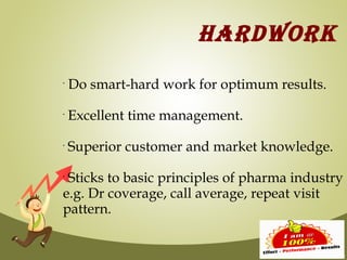 HARDWORK
•
    Do smart-hard work for optimum results.
•
    Excellent time management.
•
    Superior customer and market knowledge.
•
 Sticks to basic principles of pharma industry
e.g. Dr coverage, call average, repeat visit
pattern.
 