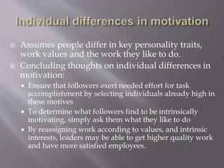  Assumes people differ in key personality traits,
work values and the work they like to do.
 Concluding thoughts on individual differences in
motivation:
 Ensure that followers exert needed effort for task
accomplishment by selecting individuals already high in
these motives
 To determine what followers find to be intrinsically
motivating, simply ask them what they like to do
 By reassigning work according to values, and intrinsic
interests, leaders may be able to get higher quality work
and have more satisfied employees.
 