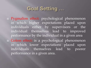  Pygmalion effect: psychological phenomenon
in which higher expectations placed upon
individuals either by supervisors or the
individual themselves lead to improved
performance by the individual in a given area
 Golem effect: is a psychological phenomenon
in which lower expectations placed upon
individuals themselves lead to poorer
performance in a given area.
 