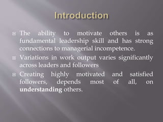  The ability to motivate others is as
fundamental leadership skill and has strong
connections to managerial incompetence.
 Variations in work output varies significantly
across leaders and followers
 Creating highly motivated and satisfied
followers, depends most of all, on
understanding others.
 