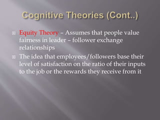  Equity Theory – Assumes that people value
fairness in leader – follower exchange
relationships
 The idea that employees/followers base their
level of satisfaction on the ratio of their inputs
to the job or the rewards they receive from it
 