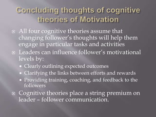  All four cognitive theories assume that
changing follower’s thoughts will help them
engage in particular tasks and activities
 Leaders can influence follower’s motivational
levels by:
 Clearly outlining expected outcomes
 Clarifying the links between efforts and rewards
 Providing training, coaching, and feedback to the
followers
 Cognitive theories place a string premium on
leader – follower communication.
 