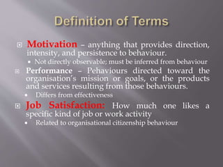  Motivation – anything that provides direction,
intensity, and persistence to behaviour.
 Not directly observable; must be inferred from behaviour
 Performance – Pehaviours directed toward the
organisation’s mission or goals, or the products
and services resulting from those behaviours.
 Differs from effectiveness
 Job Satisfaction: How much one likes a
specific kind of job or work activity
 Related to organisational citizenship behaviour
 