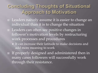  Leaders naively assume it is easier to change an
individual than it is to change the situation
 Leaders can often see positive changes in
follower’s motivation levels by restructuring
work processes and procedures
 It can increase their latitude to make decisions and
add more meaning to work
 If properly designed and administered then in
many cases followers will successfully work
through their resistance.
 