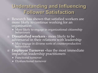  Research has shown that satisfied workers are
more likely to continue working for an
organisation
 More likely to engage in organizational citizenship
behaviours
 Dissatisfied workers - more likely to be
adversarial in their relations with leadership
 May engage in diverse sorts of counterproductive
behaviours
 Employee Turnover –has the most immediate
impact on leadership practitioners
 Functional turnover
 Dysfunctional turnover
 