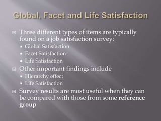  Three different types of items are typically
found on a job satisfaction survey:
 Global Satisfaction
 Facet Satisfaction
 Life Satisfaction
 Other important findings include
 Hierarchy effect
 Life Satisfaction
 Survey results are most useful when they can
be compared with those from some reference
group
 