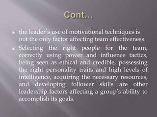  the leader’s use of motivational techniques is
not the only factor affecting team effectiveness.
 Selecting the right people for the team,
correctly using power and influence tactics,
being seen as ethical and credible, possessing
the right personality traits and high levels of
intelligence, acquiring the necessary resources,
and developing follower skills are other
leadership factors affecting a group’s ability to
accomplish its goals.
 