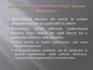  Motivational theories are useful in certain
situations but not as applicable in others
 Knowledge about different motivational
theories helps choose the right theory for a
particular follower and situation
 Often results in higher performance and more
satisfied employees
 Most performance problems can be attributed to
unclear expectations, skills deficits. Resource/
equipment shortages and lack of motivation.
 