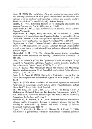 European Scientific Journal June 2015 edition vol.11, No.16 ISSN: 1857 – 7881 (Print) e - ISSN 1857- 7431
47
Baser, M. (2007). The contribution of learning motivation, reasoning ability
and learning orientation to ninth grade international baccalaureate and
national program students’ understanding of mitosis and meiosis. Master’s
Thesis, Middle East Technical University, Ankara, Turkey.
Brophy, J. (1988). Educating teachers about managing classrooms and
students Teaching and Teacher Education, 4 (1), 1-18
Buyukozturk, S. (2005). Sosyal Bilimler İcin Veri Analizi El Kitabı. Ankara:
Pegema Yayıncılık.
Buyukozturk, S.; Akgun, O.E.; Ozkahveci, O. ve Demirel, F. (2004).
Gudulenme ve Ogrenme Stratejileri Olceginin Turkce Formunun Gecerlik ve
Guvenirlik Calısması. Kuram ve Uygulamada Egitim Bilimleri / Educational
Sciences: Theory & Practice, 4(2) Kasım/November 2004. s. 207-239.
Buyukozturk, S.. (2007). Deneysel desenler: Ontest-sontest kontrol gruplu
desen ve SPSS uygulamalı veri analizi. Deneysel desenler, ontest-sontest
kontrol gruplu desen ve verielrin analizinde kullanılan alternatif istatistikler
Turkiye. Pegem.
Christophel, D. M. (1990). The relationship among teacher immediacy
behaviors student motivation and learning. Communication Education, 39,
323–350.
Dede, Y. & Yaman, S. (2006). Fen Ogrenmeye Yonelik Motivasyon Olcegi:
Gecerlik ve Guvenirlik Calısması. Necatibey Egitim Fakultesi Elektronik
Fen ve Matematik Egitimi Dergisi (EFMED) 2(1), 19-37
Dede, Y. (2003). Arcs Motivasyon Modeli’nin Ogrencilerin Matematige
Yonelik Motivasyonlarına Etkisi. Pamukkale Universitesi Egitim Fakultesi
Dergisi, 2 (14), 173-182.
Dede, Y. & Argun Z. (2004). Ogrencilerin Matematige yonelik İcsel ve
Dıssal Motivasyonlarının Belirlenmesi. Egitim ve bilim Dergisi, 29 (134),
49-54.
Doğan, B. (2012). Grup etkinlikleri ile matematik ogretiminin matematik
basarısına ve matematige yonelik tutuma etkisi .Yayımlanmamıs Yuksek
Lisans Tezi,Yeditepe Universitesi, İstanbul
Eric Zhi Feng Liu, E.Z.F., Lin, C.H., (2010). The Survey Study Of
Mathematics Motivated Strategies For Learning Questionnaire (MMSLQ)
For Grade 10–12 Taiwanese Studentstojet: The Turkish Online Journal of
Educational Technology, vol.9 Issue 2
Fennema, E., & Sherman, J. A. (1976). Fennema-Sherman mathematics
attitudes scales; instruments desinged to measure attitudes towards the
learning of mathematics by females and males. Catalog of Selected
Documents in Psychology, 6(1), 31.
Fogarty, G., Cretchley, P., Harman, C., Ellerton, N., & Konki, N. (2001).
Validation of a questionnaire to measure mathematics conﬁdence, computer
 