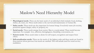 • Physiological needs- These are the basic needs of an individual which includes food, clothing,
shelter, air, water, etc. These needs relate to the survival and maintenance of human life.
• Safety needs- These needs are also important for human beings. Everybody wants job security,
protection against danger, safety of property, etc.
• Social needs- These needs emerge from society. Man is a social animal. These needs become
important. For example- love, affection, belongingness, friendship, conversation, etc.
• Esteem needs- These needs relate to desire for self-respect, recognition and respect from
others.
• Self-actualization needs- These are the needs of the highest order and these needs are found in
those person whose previous four needs are satisfied. This will include need for social service,
meditation.
Maslow’s Need Hierarchy Model
 