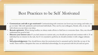 Best Practices to be Self Motivated
• Communicate and talk to get motivated: Communicating with someone can boost up your energy and make you
go on track. Talk with optimistic and motivated individuals. They can be your colleagues, friends, wife, or any one
with whom you can share your ideas.
• Remain optimistic: When facing hurdles; we always make efforts to find how to overcome them. Also, one should
understand the good in bad.
• Discover your interest area: If you lack interest in current task, you should not proceed and continue with it. If an
individual has no interest in the task, but if it is essential to perform, he should correlate it with a bigger ultimate
goal.
• Self-acknowledgement: One should know when his motivation level is saturated and he feels like on top of the
world. There will be a blueprint that once an individual acknowledge, he can proceed with his job and can grow.
 
