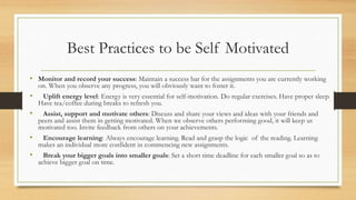 • Monitor and record your success: Maintain a success bar for the assignments you are currently working
on. When you observe any progress, you will obviously want to foster it.
• Uplift energy level: Energy is very essential for self-motivation. Do regular exercises. Have proper sleep.
Have tea/coffee during breaks to refresh you.
• Assist, support and motivate others: Discuss and share your views and ideas with your friends and
peers and assist them in getting motivated. When we observe others performing good, it will keep us
motivated too. Invite feedback from others on your achievements.
• Encourage learning: Always encourage learning. Read and grasp the logic of the reading. Learning
makes an individual more confident in commencing new assignments.
• Break your bigger goals into smaller goals: Set a short time deadline for each smaller goal so as to
achieve bigger goal on time.
Best Practices to be Self Motivated
 