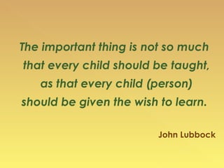 The important thing is not so much that every child should be taught,  as that every child (person)  should be given the wish to learn. John Lubbock 