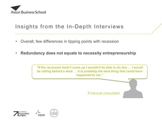 • Overall, few differences in tipping points with recession
• Redundancy does not equate to necessity entrepreneurship
Insights from the In-Depth Interviews
Financial consultant
“If the recession hadn't come up I wouldn't be able to do this … I would
be sitting behind a desk … it is probably the best thing that could have
happened to me.”
 