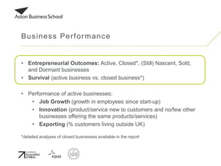 • Entrepreneurial Outcomes: Active, Closed*, (Still) Nascent, Sold,
and Dormant businesses
• Survival (active business vs. closed business*)
• Performance of active businesses:
• Job Growth (growth in employees since start-up)
• Innovation (product/service new to customers and no/few other
businesses offering the same products/services)
• Exporting (% customers living outside UK)
*detailed analyses of closed businesses available in the report
Business Performance
 