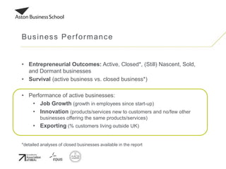 • Entrepreneurial Outcomes: Active, Closed*, (Still) Nascent, Sold,
and Dormant businesses
• Survival (active business vs. closed business*)
• Performance of active businesses:
• Job Growth (growth in employees since start-up)
• Innovation (products/services new to customers and no/few other
businesses offering the same products/services)
• Exporting (% customers living outside UK)
*detailed analyses of closed businesses available in the report
Business Performance
 