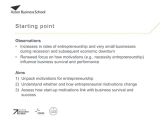 Observations
• Increases in rates of entrepreneurship and very small businesses
during recession and subsequent economic downturn
• Renewed focus on how motivations (e.g., necessity entrepreneurship)
influence business survival and performance
Aims
1) Unpack motivations for entrepreneurship
2) Understand whether and how entrepreneurial motivations change
3) Assess how start-up motivations link with business survival and
success
Starting point
 