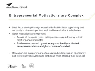 • Less focus on opportunity-necessity distinction: both opportunity and
necessity businesses perform well and have similar survival rates
• Other motivations are important:
• Across all business types, entrepreneurs say autonomy is their
most important motivator
• Businesses created by autonomy and family-motivated
entrepreneurs have a higher chance of survival
• Recession-era entrepreneurs often saw redundancy as an opportunity,
and were highly motivated and ambitious when starting their business
Entrepreneurial Motivations are Complex
 