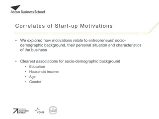 • We explored how motivations relate to entrepreneurs’ socio-
demographic background, their personal situation and characteristics
of the business
• Clearest associations for socio-demographic background
• Education
• Household income
• Age
• Gender
Correlates of Start-up Motivations
 