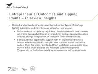 • Closed and active businesses mentioned similar types of start-up
tipping points (no in-depth interviews with other businesses)
• Both mentioned redundancy or job loss, dissatisfaction with their previous
job or role, taking advantage of an opportunity such as spontaneous client
demand, change in legislation, or change in family circumstances.
• Both would have appreciated support from an experienced business
advisor to better understand and plan their business in their business’s
earliest days; this would have helped them to stabilise more quickly, save
money, make fewer mistakes and feel more confident in general
appears to be desired especially by entrepreneurs lacking experience
Entrepreneurial Outcomes and Tipping
Points – Interview Insights
 