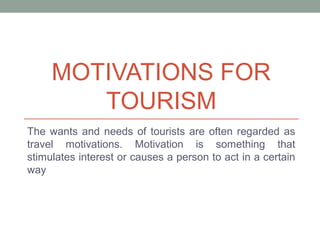 MOTIVATIONS FOR
TOURISM
The wants and needs of tourists are often regarded as
travel motivations. Motivation is something that
stimulates interest or causes a person to act in a certain
way
 