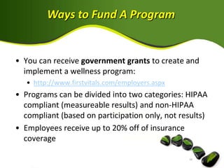 Ways to Fund A Program


• You can receive government grants to create and
  implement a wellness program:
   • http://www.firstvitals.com/employers.aspx
• Programs can be divided into two categories: HIPAA
  compliant (measureable results) and non-HIPAA
  compliant (based on participation only, not results)
• Employees receive up to 20% off of insurance
  coverage
 