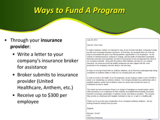 Ways to Fund A Program


• Through your insurance
  provider:
   • Write a letter to your
     company’s insurance broker
     for assistance
   • Broker submits to insurance
     provider (United
     Healthcare, Anthem, etc.)
   • Receive up to $300 per
     employee
 