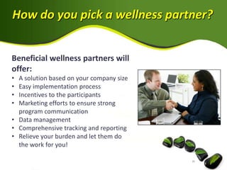 How do you pick a wellness partner?


Beneficial wellness partners will
offer:
• A solution based on your company size
• Easy implementation process
• Incentives to the participants
• Marketing efforts to ensure strong
  program communication
• Data management
• Comprehensive tracking and reporting
• Relieve your burden and let them do
  the work for you!
 
