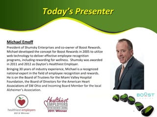 Today’s Presenter


Michael Emoff
President of Shumsky Enterprises and co-owner of Boost Rewards.
Michael developed the concept for Boost Rewards in 2005 to utilize
web technology to deliver effective employee recognition
programs, including rewarding for wellness. Shumsky was awarded
in 2011 and 2012 as Dayton’s Healthiest Employer.
Bringing 30 years of industry experience, Michael is a recognized
national expert in the field of employee recognition and rewards.
He is on the Board of Trustees for the Miami Valley Hospital
Foundation, the Board of Directors for the American Heart
Associations of SW Ohio and Incoming Board Member for the local
Alzheimer’s Association.
 