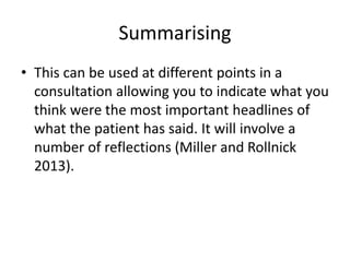 Summarising
• This can be used at different points in a
consultation allowing you to indicate what you
think were the most important headlines of
what the patient has said. It will involve a
number of reflections (Miller and Rollnick
2013).
 