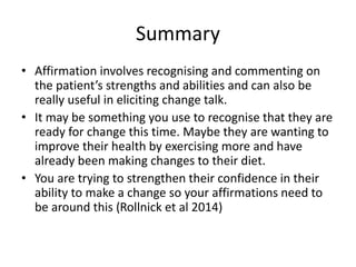 Summary
• Affirmation involves recognising and commenting on
the patient’s strengths and abilities and can also be
really useful in eliciting change talk.
• It may be something you use to recognise that they are
ready for change this time. Maybe they are wanting to
improve their health by exercising more and have
already been making changes to their diet.
• You are trying to strengthen their confidence in their
ability to make a change so your affirmations need to
be around this (Rollnick et al 2014)
 