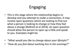 Engaging
• This is the stage where the relationship begins to
develop and you attempt to make a connection. It may
involve open questions which are looking to find out
what a person is looking to change or how they feel
about a change (Rollnick et al 2014). An open question
should allow the person to open up a little and speak
to you. Examples might be:
• “What would you like to change about your lifestyle?”
• “How do you feel about working less in the evenings?”
 