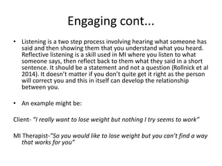 Engaging cont...
• Listening is a two step process involving hearing what someone has
said and then showing them that you understand what you heard.
Reflective listening is a skill used in MI where you listen to what
someone says, then reflect back to them what they said in a short
sentence. It should be a statement and not a question (Rollnick et al
2014). It doesn’t matter if you don’t quite get it right as the person
will correct you and this in itself can develop the relationship
between you.
• An example might be:
Client- ”I really want to lose weight but nothing I try seems to work”
MI Therapist-”So you would like to lose weight but you can’t find a way
that works for you”
 