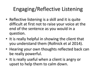 Engaging/Reflective Listening
• Reflective listening is a skill and it is quite
difficult at first not to raise your voice at the
end of the sentence as you would in a
question.
• It is really helpful in showing the client that
you understand them (Rollnick et al 2014).
• Hearing your own thoughts reflected back can
be really powerful.
• It is really useful when a client is angry or
upset to help them to calm down.
 